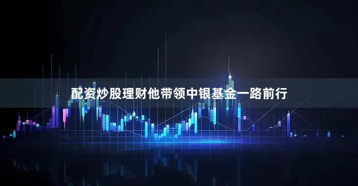 配资炒股理财他带领中银基金一路前行