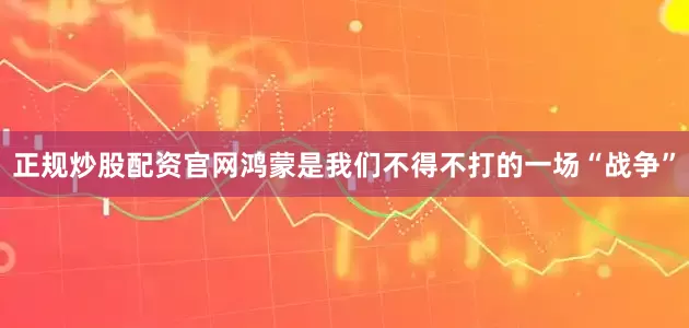 正规炒股配资官网鸿蒙是我们不得不打的一场“战争”
